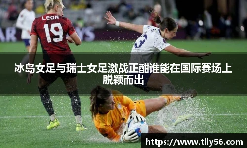 冰岛女足与瑞士女足激战正酣谁能在国际赛场上脱颖而出